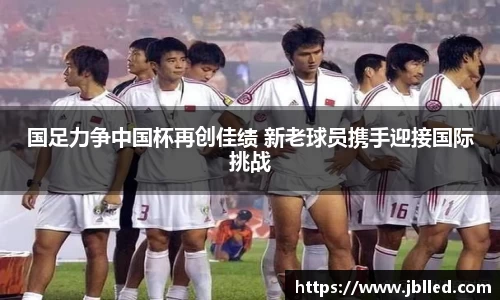 国足力争中国杯再创佳绩 新老球员携手迎接国际挑战