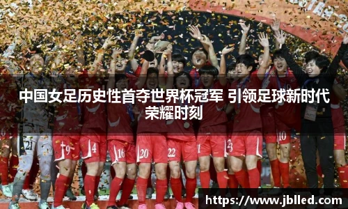 中国女足历史性首夺世界杯冠军 引领足球新时代荣耀时刻